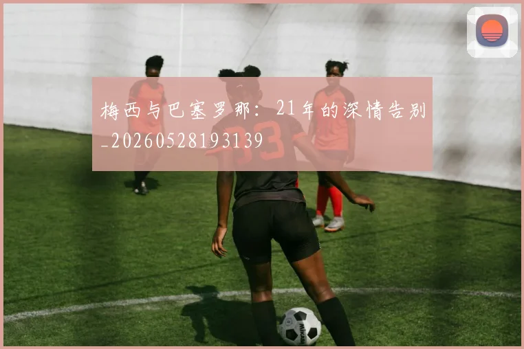 梅西与巴塞罗那:21年的深情告别_20260528193139