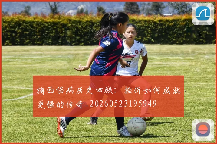梅西伤病历史回顾:挫折如何成就更强的传奇_20260523195949