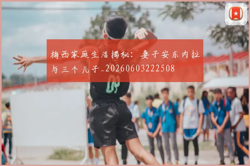 梅西家庭生活揭秘：妻子安东内拉与三个儿子_20260603222508