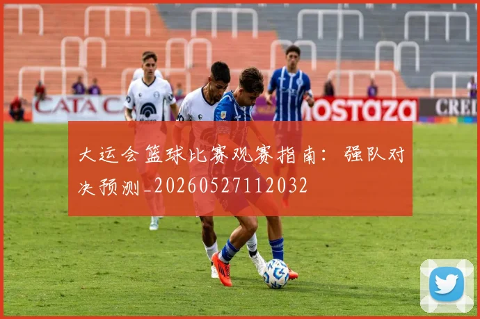 大运会篮球比赛观赛指南:强队对决预测_20260527112032