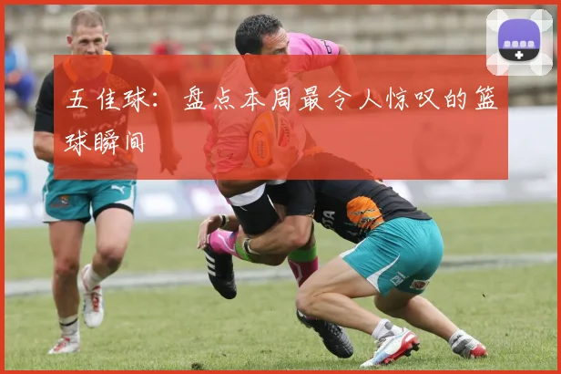 五佳球：盘点本周最令人惊叹的篮球瞬间