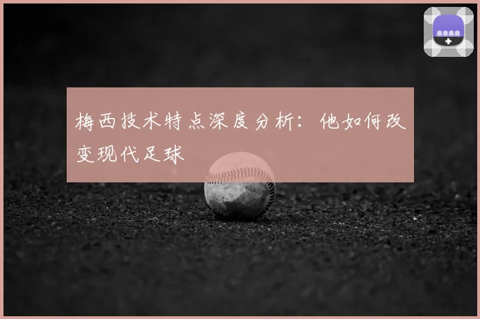 梅西技术特点深度分析:他如何改变现代足球