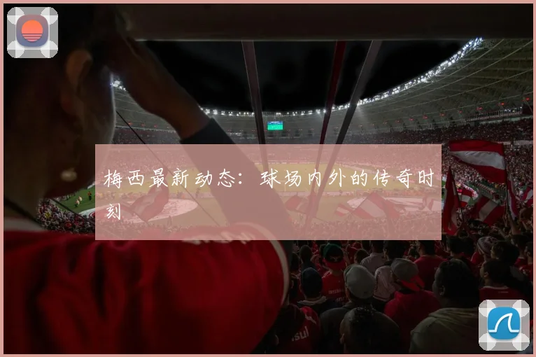 梅西最新动态:球场内外的传奇时刻