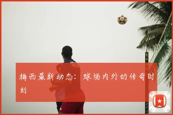 梅西最新动态:球场内外的传奇时刻