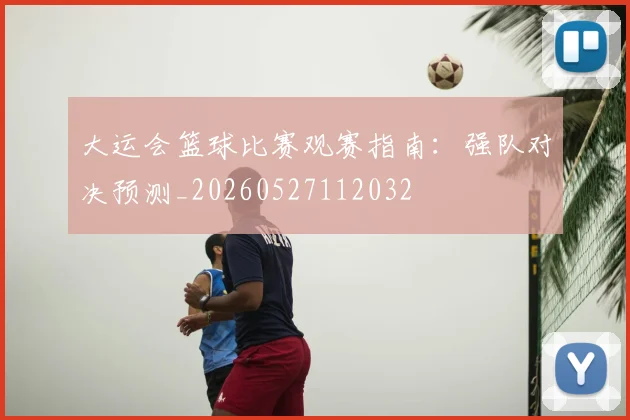 大运会篮球比赛观赛指南:强队对决预测_20260527112032
